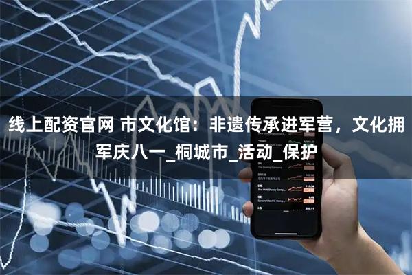 线上配资官网 市文化馆：非遗传承进军营，文化拥军庆八一_桐城市_活动_保护