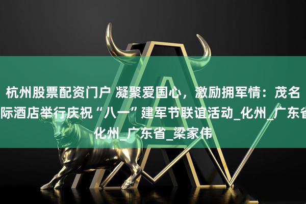 杭州股票配资门户 凝聚爱国心，激励拥军情：茂名科尔顿国际酒店举行庆祝“八一”建军节联谊活动_化州_广东省_梁家伟