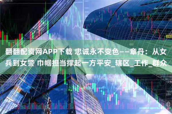翻翻配资网APP下载 忠诚永不变色——章丹：从女兵到女警 巾帼担当撑起一方平安_辖区_工作_群众