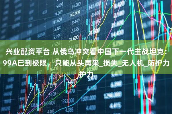 兴业配资平台 从俄乌冲突看中国下一代主战坦克：99A已到极限，只能从头再来_损失_无人机_防护力