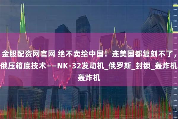 金股配资网官网 绝不卖给中国！连美国都复刻不了，俄压箱底技术——NK-32发动机_俄罗斯_封锁_轰炸机