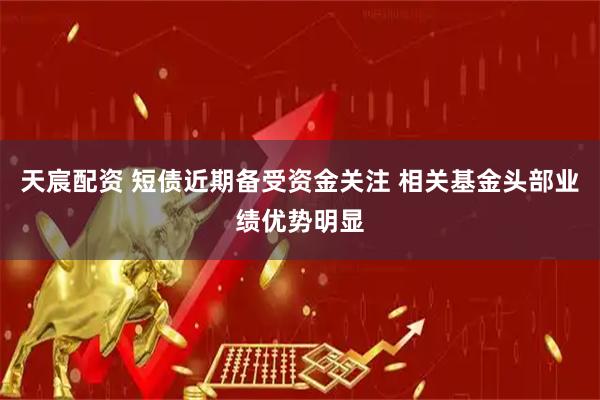 天宸配资 短债近期备受资金关注 相关基金头部业绩优势明显